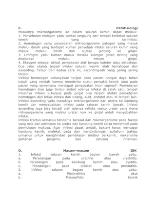 C. Patofisiologi
Masuknya mikroorganisme ke dalam saluran kemih dapat melalui:
1. Penyebaran endogen yaitu kontak langsung dari tempat terdekat saluran
kemih yang terinfeksi.
2. Hematogen yaitu penyebaran mikroorganisme patogen yang masuk
melalui darah yang terdapat kuman penyebab infeksi saluran kemih yang
masuk melalui darah dari suplay jantung ke ginjal.
3. Limfogen yaitu kuman masuk melalui kelenjar getah bening yang
disalurkan melalui helium ginjal.
4. Eksogen sebagai akibat pemakaian alat berupa kateter atau sistoskopi.
Dua jalur utama terjadi infeksi saluran kemih ialah hematogen dan
ascending. Tetapi dari kedua cara ini, ascending-lah yang paling sering
terjadi.
Infeksi hematogen kebanyakan terjadi pada pasien dengan daya tahan
tubuh yang rendah karena menderita suatu penyakit kronik atau pada
pasien yang sementara mendapat pengobatan imun supresif. Penyebaran
hematogen bisa juga timbul akibat adanya infeksi di salah satu tempat
misalnya infeksi S.Aureus pada ginjal bisa terjadi akibat penyebaran
hematogen dari fokus infeksi dari tulang, kulit, endotel atau di tempat lain.
Infeksi ascending yaitu masuknya mikroorganisme dari uretra ke kandung
kemih dan menyebabkan infeksi pada saluran kemih bawah. Infeksi
ascending juga bisa terjadi oleh adanya refluks vesico ureter yang mana
mikroorganisme yang melalui ureter naik ke ginjal untuk menyebabkan
infeksi.
Infeksi tractus urinarius terutama berasal dari mikroorganisme pada faeces
yang naik dari perineum ke uretra dan kandung kemih serta menempel pada
permukaan mukosa. Agar infeksi dapat terjadi, bakteri harus mencapai
kandung kemih, melekat pada dan mengkolonisasi epitelium traktus
urinarius untuk menghindari pembilasan melalui berkemih, mekanisme
pertahan penjamu dan cetusan inflamasi.
D. Macam-macam ISK
1. Infeksi saluran kemih bagian bawah yaitu:
a. Peradangan pada urethra atau urethritis.
b. Peradangan pada kandung kemih atau cystitis.
c. Peradangan pada prostat atau prostatitis.
2. Infeksi saluran bagian kemih atas yaitu:
a. Pielonefritis akut
b. Pielonefritis kronik
 