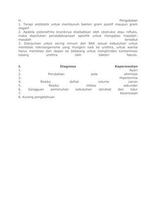 H. Pengobatan
1. Terapi antibiotik untuk membunuh bakteri gram positif maupun gram
negatif
2. Apabila pielonefritis kroniknya disebabkan oleh obstruksi atau refluks,
maka diperlukan penatalaksanaan spesifik untuk mengatasi masalah-
masalah tersebut
3. Dianjurkan untuk sering minum dan BAK sesuai kebutuhan untuk
membilas mikroorganisme yang mungkin naik ke urethra, untuk wanita
harus membilas dari depan ke belakang untuk menghindari kontaminasi
lubang urethra oleh bakteri faeces.
I. Diagnosa Keperawatan
1. Nyeri
2. Perubahan pola eliminasi
3. Hipertermia
4. Resiko defisit volume cairan
5. Resiko infeksi sekunder
6. Gangguan pemenuhan kebutuhan istirahat dan tidur
7. Kecemasan
8. Kurang pengetahuan
 
