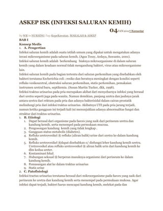 ASKEP ISK (INFEKSI SALURAN KEMIH)
04JAN20111 Komentar
by WR in NURSING Tag:KepeRawatan, MAKALAH & ASKEP
BAB I
Konsep Medis
1. A. Pengertian
Infeksi saluran kemih adalah suatu istilah umum yang dipakai untuk mengatakan adanya
invasi mikroorganisme pada saluran kemih. (Agus Tessy, Ardaya, Suwanto, 2001).
Infeksi saluran kemih adalah berkembang biaknya mikroorganisme di dalam saluran
kemih yang dalam keadaan normal tidak mengandung bakteri, virus atau mikroorganisme
lain.
Infeksi saluran kemih pada bagian tertentu dari saluran perkemihan yang disebabkan oleh
bakteri terutama Escherichia coli ; resiko dan beratnya meningkat dengan kondisi seperti
refluks vesikouretral, obstruksi saluran perkemihan, statis perkemihan, pemakaian
instrumen uretral baru, septikemia. (Susan Martin Tucker, dkk, 1998).
Infeksi traktus urinarius pada pria merupakan akibat dari menyebarnya infeksi yang berasal
dari uretra seperti juga pada wanita. Namun demikian, panjang uretra dan jauhnya jarak
antara uretra dari rektum pada pria dan adanya bakterisidal dalam cairan prostatik
melindungi pria dari infeksi traktus urinarius. Akibatnya UTI pada pria jarang terjadi,
namun ketika gangguan ini terjadi kali ini menunjukkan adanya abnormalitas fungsi dan
struktur dari traktus urinarius.
1. B. Etiologi
1. Dapat berasal dari organisme pada faeces yang naik dari perineum uretra dan
kandung kemih, serta menempel pada permukaan mucosa.
2. Pengosongan kandung kemih yang tidak lengkap .
3. Gangguan status metabolis (diabetes).
4. Refluks uretrovesikel ® refluks (aliran balik) urine dari uretra ke dalam kandung
kemih.
5. Refluks uretrovesikel ®dapat disebabkan o/ disfungsi leher kandung kemih uretra.
Uretrovesikel atau refluks uretrovesikel ® aliran balik urin dari kandung kemih ke
dlm kedua ureter.
6. Kontaminasi fekal.
7. Hubungan seksual ® berperan masuknya organisme dari perineum ke dalam
kandung kemih.
8. Pemasangan alat ke dalam traktus urinarius
9. Statis urine
2. C. Patofisiologi
Infeksi tractus urinarius terutama berasal dari mikroorganisme pada faeces yang naik dari
perineum ke uretra dan kandung kemih serta menempel pada permukaan mukosa. Agar
infeksi dapat terjadi, bakteri harus mencapai kandung kemih, melekat pada dan
 