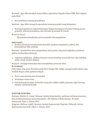 Rasional : Agar klien kembali menyerahkan sepenuhnya kepada Tuhan YME. Beri support
pada klien
1. Beri penjelasan tentang penyakitnya
Rasional : Agar klien mengerti sepenuhnya tentang penyakit yang dialaminya.
1. Kurang pengetahuan yang berhubungan dengan kurangnya informasi tentang proses
penyakit, metode pencegahan, dan instruksi perawatan di rumah.
Kriteria hasil :
- Menyatakan pemahaman proses penyakit dan pengobatan
Intervensi :
1. Berikan informasi tentang proses penyakit, program pengobatan, jadwal, dan
kemungkinan efek samping.
Rasional : memberikan dasar pengetahuan pada pasien yang memungkinkan membuat
pilihan berdasarkan informasi.
1. Anjurkan melakukan aktifitas biasanya secara bertahap sesuai toleransi, dan sediakan
waktu untuk istrahat adekuat.
Rasional : menjaga kelemahan dan meningkatkan perasaan sehat.
D. Evaluasi
Pada tahap yang perlu dievaluasi pada klien dengan ISK adalah, mengacu pada tujuan yang
hendak dicapai yakni apakah terdapat :
1. Nyeri yang menetap atau bertambah
2. Perubahan warna urine
3. Pola berkemih berubah, berkemih sering dan sedikit-sedikit, perasaan ingin kencing,
menetes setelah berkemih.
DAFTAR PUSTAKA
Doenges, Marilyn E. (1999). Rencana Asuhan Keperawatan: pedoman untuk perencanaan
dan pendokumentasian perawatan pasien. Alih Bahasa: I Made Kariasa, Ni made
Sumarwati. Edisi: 3. Jakrta: EGC.
Enggram, Barbara. (1998). Rencana Asuhan Keperawatan Nugroho, Wahyudi. (2000).
Keperawatan Gerontik. Edisi: 2. Jakarta: EGC.
 