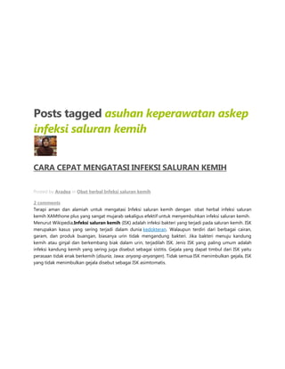 Posts tagged asuhan keperawatan askep
infeksi saluran kemih
CARA CEPAT MENGATASI INFEKSI SALURAN KEMIH
MAY 31ST
Posted by Aradea in Obat herbal Infeksi saluran kemih
2 comments
Terapi aman dan alamiah untuk mengatasi Infeksi saluran kemih dengan obat herbal infeksi saluran
kemih XAMthone plus yang sangat mujarab sekaligus efektif untuk menyembuhkan infeksi saluran kemih.
Menurut Wikipedia,Infeksi saluran kemih (ISK) adalah infeksi bakteri yang terjadi pada saluran kemih. ISK
merupakan kasus yang sering terjadi dalam dunia kedokteran. Walaupun terdiri dari berbagai cairan,
garam, dan produk buangan, biasanya urin tidak mengandung bakteri. Jika bakteri menuju kandung
kemih atau ginjal dan berkembang biak dalam urin, terjadilah ISK. Jenis ISK yang paling umum adalah
infeksi kandung kemih yang sering juga disebut sebagai sistitis. Gejala yang dapat timbul dari ISK yaitu
perasaan tidak enak berkemih (disuria, Jawa: anyang-anyangen). Tidak semua ISK menimbulkan gejala, ISK
yang tidak menimbulkan gejala disebut sebagai ISK asimtomatis.
 