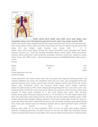 Infeksi saluran kemih adalah suatu istilah umum yang dipakai untuk
mengatakan adanya invasi mikroorganisme pada saluran kemih. (Agus Tessy, Ardaya, Suwanto, 2001).
Infeksi saluran kemih dapat mengenai baik laki-laki maupun perempuan dari semua umur baik pada anak-
anak remaja, dewasa maupun pada umur lanjut. Akan tetapi, dari dua jenis kelamin ternyata wanita lebih
sering dari pria dengan angka populasi umu, kurang lebih 5 – 15 %.
Infeksi saluran kemih pada bagian tertentu dari saluran perkemihan yang disebabkan oleh bakteri
terutama scherichia coli ; resiko dan beratnya meningkat dengan kondisi seperti refluks vesikouretral,
obstruksi saluran perkemihan, statis perkemiha, pemakaian instrumen uretral baru, septikemia. (Susan
Martin Tucker, dkk, 1998) sumber : http://harnawatiaj.wordpress.com/2008/04/28/askep-infeksi-saluran-
kemih/
Etiologi
Bakteri (Eschericia coli)
Jamur dan virus
Infeksi ginjal
Prostat hipertropi (urine sisa)
Anatomi Fisiologi
Sistem perkemihan atau sistem urinaria terdiri atas, dua ginjal yang fungsinya membuang limbah dan
substansi berlebihan dari darah, dan membentuk kemih dan dua ureter, yang mengangkut kemih dari
ginjal ke kandung kemih (vesika urinaria) yang berfungsi sebagai reservoir bagi kemih dan urethra.
Saluran yang menghantar kemih dari kandung kemih keluar tubuh sewaktu berkemih.
Setiap hari ginjal menyaring 1700 L darah, setiap ginjal mengandung lebih dari 1 juta nefron, yaitu suatu
fungsional ginjal. Ini lebih dari cukup untuk tubuh, bahkan satu ginjal pun sudah mencukupi. Darah yang
mengalir ke kedua ginjal normalnya 21 % dari curah jantung atau sekitar 1200 ml/menit.
Masing-masing ginjal mempunyai panjang kira-kira 12 cm dan lebar 2,5 cm pada bagian paling tebal.
Berat satu ginjal pada orang dewasa kira-kira 150 gram dan kira-kira sebesar kepalang tangan. Ginjal
terletak retroperitoneal dibagian belakang abdomen. Ginjal kanan terletak lebih rendah dari ginjal kiri
karena ada hepar disisi kanan. Ginjal berbentuk kacang, dan permukaan medialnya yang cekung disebut
hilus renalis, yaitu tempat masuk dan keluarnya sejumlah saluran, seperti pembuluh darah, pembuluh
getah bening, saraf dan ureter.
Panjang ureter sekitar 25 cm yang menghantar kemih. Ia turun ke bawah pada dinding posterior
abdomen di belakang peritoneum. Di pelvis menurun ke arah luar dan dalam dan menembus dinding
posterior kandung kemih secara serong (oblik). Cara masuk ke dalam kandung kemih ini penting karena
 