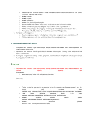o Bagaimana pola berkemih pasien? untuk mendeteksi factor predisposisi terjadinya ISK pasien
(dorongan, frekuensi, dan jumlah)
o Adakah disuria?
o Adakah urgensi?
o Adakah hesitancy?
o Adakah bau urine yang menyengat?
o Bagaimana haluaran volume orine, warna (keabu-abuan) dan konsentrasi urine?
o Adakah nyeri-biasanya suprapubik pada infeksi saluran kemih bagian bawah ?
o Adakah nyesi pangggul atau pinggang-biasanya pada infeksi saluran kemih bagian atas ?
o Peningkatan suhu tubuh biasanya pada infeksi saluran kemih bagian atas.
5. Pengkajian psikologi pasien:
o Bagaimana perasaan pasien terhadap hasil tindakan dan pengobatan yang telah dilakukan?
o Adakakan perasaan malu atau takut kekambuhan terhadap penyakitnya.
B. Diagnosa Keperawatan Yang Muncul
1. Gangguan rasa nyaman : nyeri berhubungan dengan inflamasi dan infeksi uretra, kandung kemih dan
sruktur traktus urinarius lain.
2. Perubahan pola eliminasi berhubungan dengan obstruksi mekanik pada kandung kemih ataupun struktur
traktus urinarius lain.
3. Kurangnya pengetahuan tentang kondisi, prognosis, dan kebutuhan pengobatan berhubungan dengan
kurangnya sumber informasi.
C. Intervensi
1. Gangguan rasa nyaman : nyeri berhubungan dengan inflamasi dan infeksi uretra, kandung kemih dan
struktur traktus urinarius lain.
Kriteria Hasil :
o Nyeri berkurang / hilang saat dan sesudah berkemih
Intervensi:
o Pantau perubahan warna urin, pantau pola berkemih, masukan dan keluaran setiap 8 jam dan
pantau hasil urinalisis ulang
Rasional: untuk mengidentifikasi indikasi kemajuan atau penyimpangan dari hasil yang diharapkan
o Catat lokasi, lamanya intensitas skala (1-10) nyeri.
Rasional: membantu mengevaluasi tempat obstruksi dan penyebab nyeri
o Berikan tindakan nyaman, seperti pijatan.
Rasional: meningkatkan relaksasi, menurunkan tegangan otot.
o Berikan perawatan perineal
Rasional: untuk mencegah kontaminasi uretra
 