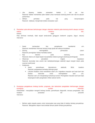o Jika dipaang kateter, perawatan kateter 2 kali per hari.
Rasional: Kateter memberikan jalan bakteri untuk memasuki kandung kemih dan naik ke saluran
perkemihan.
o Alihkan perhatian pada hal yang menyenangkan
Rasional : relaksasi, menghindari terlalu merasakan nyeri.
2. Perubahan pola eliminasi berhubungan dengan obstruksi mekanik pada kandung kemih ataupun struktur
traktus urinarius lain.
Kriteria Hasil :
Pola eliminasi membaik, tidak terjadi tanda-tanda gangguan berkemih (urgensi, oliguri, disuria)
Intervensi:
o Awasi pemasukan dan pengeluaran karakteristi urin
Rasional: memberikan informasi tentang fungsi ginjal dan adanya komplikasi
o Dorong meningkatkan pemasukan cairan
Rasional: peningkatan hidrasi membilas bakteri.
o Kaji keluhan pada kandung kemih
Rasional: retensi urin dapat terjadi menyebabkan distensi jaringan (kandung kemih/ginjal)
o Observasi perubahan tingkat kesadaran
Rasional: akumulasi sisa uremik dan ketidakseimbangan elektrolit dapat menjadi toksik pada
susunan saraf pusat
o Kolaborasi:
 Awasi pemeriksaan laboratorium; elektrolit, BUN, kreatinin
Rasional: pengawasan terhadap disfungsi ginjal
 Lakukan tindakan untuk memelihara asam urin: tingkatkan masukan sari buah berri dan
berikan obat-obat untuk meningkatkan aam urin.
Rasional: aam urin menghalangi tumbuhnya kuman. Peningkatan masukan sari buah dapt
berpengaruh dalm pengobatan infeksi saluran kemih.
3. Kurangnya pengetahuan tentang kondisi, prognosis, dan kebutuhan pengobatan berhubungan dengan
kurangnya sumber informasi.
KriteriaHasil : menyatakan mengerti tentang kondisi, pemeriksaan diagnostik, rencana pengobatan, dan
tindakan perawatan diri preventif.
Intervensi:
o Berikan waktu kepada pasien untuk menanyakan apa yang tidak di ketahui tentang penyakitnya.
Rasional : Mengetahui sejauh mana ketidak tahuan pasien tentang penyakitnya.
 