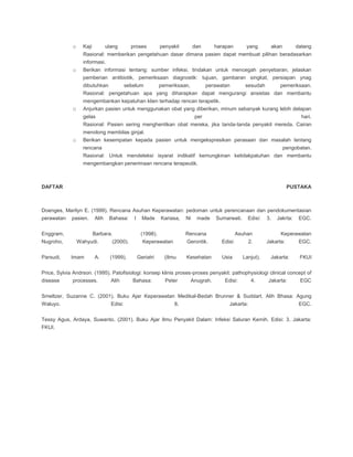 o Kaji ulang proses penyakit dan harapan yang akan datang
Rasional: memberikan pengetahuan dasar dimana pasien dapat membuat pilihan beradasarkan
informasi.
o Berikan informasi tentang: sumber infeksi, tindakan untuk mencegah penyebaran, jelaskan
pemberian antibiotik, pemeriksaan diagnostik: tujuan, gambaran singkat, persiapan ynag
dibutuhkan sebelum pemeriksaan, perawatan sesudah pemeriksaan.
Rasional: pengetahuan apa yang diharapkan dapat mengurangi ansietas dan membantu
mengembankan kepatuhan klien terhadap rencan terapetik.
o Anjurkan pasien untuk menggunakan obat yang diberikan, minum sebanyak kurang lebih delapan
gelas per hari.
Rasional: Pasien sering menghentikan obat mereka, jika tanda-tanda penyakit mereda. Cairan
menolong membilas ginjal.
o Berikan kesempatan kepada pasien untuk mengekspresikan perasaan dan masalah tentang
rencana pengobatan.
Rasional: Untuk mendeteksi isyarat indikatif kemungkinan ketidakpatuhan dan membantu
mengembangkan penerimaan rencana terapeutik.
DAFTAR PUSTAKA
Doenges, Marilyn E. (1999). Rencana Asuhan Keperawatan: pedoman untuk perencanaan dan pendokumentasian
perawatan pasien. Alih Bahasa: I Made Kariasa, Ni made Sumarwati. Edisi: 3. Jakrta: EGC.
Enggram, Barbara. (1998). Rencana Asuhan Keperawatan
Nugroho, Wahyudi. (2000). Keperawatan Gerontik. Edisi: 2. Jakarta: EGC.
Parsudi, Imam A. (1999). Geriatri (Ilmu Kesehatan Usia Lanjut). Jakarta: FKUI
Price, Sylvia Andrson. (1995). Patofisiologi: konsep klinis proses-proses penyakit: pathophysiologi clinical concept of
disease processes. Alih Bahasa: Peter Anugrah. Edisi: 4. Jakarta: EGC
Smeltzer, Suzanne C. (2001). Buku Ajar Keperawatan Medikal-Bedah Brunner & Suddart. Alih Bhasa: Agung
Waluyo. Edisi: 8. Jakarta: EGC.
Tessy Agus, Ardaya, Suwanto. (2001). Buku Ajar Ilmu Penyakit Dalam: Infeksi Saluran Kemih. Edisi: 3. Jakarta:
FKUI.
 