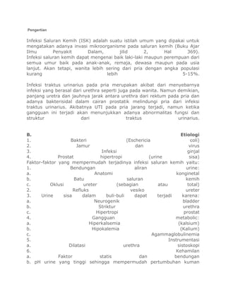 Pengertian

Infeksi Saluran Kemih (ISK) adalah suatu istilah umum yang dipakai untuk
mengatakan adanya invasi mikroorganisme pada saluran kemih (Buku Ajar
Ilmu
Penyakit
Dalam,
jilid
2,
Hal
369).
Infeksi saluran kemih dapat mengenai baik laki-laki maupun perempuan dari
semua umur baik pada anak-anak, remaja, dewasa maupun pada usia
lanjut. Akan tetapi, wanita lebih sering dari pria dengan angka populasi
kurang
lebih
5-15%.
Infeksi traktus urinarius pada pria merupakan akibat dari menyebarnya
infeksi yang berasal dari urethra seperti juga pada wanita. Namun demikian,
panjang uretra dan jauhnya jarak antara urethra dari rektum pada pria dan
adanya bakterisidal dalam cairan prostatik melindungi pria dari infeksi
traktus urinarius. Akibatnya UTI pada pria jarang terjadi, namun ketika
gangguan ini terjadi akan menunjukkan adanya abnormalitas fungsi dan
struktur
dari
traktus
urinarius.

B.
Etiologi
1.
Bakteri
(Eschericia
coli)
2.
Jamur
dan
virus
3.
Infeksi
ginjal
4.
Prostat
hipertropi
(urine
sisa)
Faktor-faktor yang mempermudah terjadinya infeksi saluran kemih yaitu:
1.
Bendungan
aliran
urine:
a.
Anatomi
konginetal
b.
Batu
saluran
kemih
c.
Oklusi
ureter
(sebagian
atau
total)
2.
Refluks
vesiko
ureter
3.
Urine
sisa
dalam
buli-buli
dapat
terjadi
karena:
a.
Neurogenik
bladder
b.
Striktur
urethra
c.
Hipertropi
prostat
4.
Gangguan
metabolic:
a.
Hiperkalsemia
(kalsium)
b.
Hipokalemia
(Kalium)
c.
Agammaglobulinemia
5.
Instrumentasi
a.
Dilatasi
urethra
sistoskopi
6.
Kehamilan
a.
Faktor
statis
dan
bendungan
b. pH urine yang tinggi sehingga mempermudah pertumbuhan kuman

 