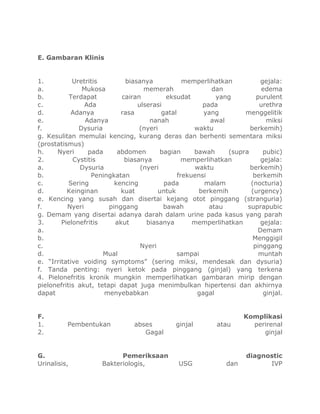 E. Gambaran Klinis

1.
Uretritis
biasanya
memperlihatkan
gejala:
a.
Mukosa
memerah
dan
edema
b.
Terdapat
cairan
eksudat
yang
purulent
c.
Ada
ulserasi
pada
urethra
d.
Adanya
rasa
gatal
yang
menggelitik
e.
Adanya
nanah
awal
miksi
f.
Dysuria
(nyeri
waktu
berkemih)
g. Kesulitan memulai kencing, kurang deras dan berhenti sementara miksi
(prostatismus)
h.
Nyeri
pada
abdomen
bagian
bawah
(supra
pubic)
2.
Cystitis
biasanya
memperlihatkan
gejala:
a.
Dysuria
(nyeri
waktu
berkemih)
b.
Peningkatan
frekuensi
berkemih
c.
Sering
kencing
pada
malam
(nocturia)
d.
Keinginan
kuat
untuk
berkemih
(urgency)
e. Kencing yang susah dan disertai kejang otot pinggang (stranguria)
f.
Nyeri
pinggang
bawah
atau
suprapubic
g. Demam yang disertai adanya darah dalam urine pada kasus yang parah
3.
Pielonefritis
akut
biasanya
memperlihatkan
gejala:
a.
Demam
b.
Menggigil
c.
Nyeri
pinggang
d.
Mual
sampai
muntah
e. “Irritative voiding symptoms” (sering miksi, mendesak dan dysuria)
f. Tanda penting: nyeri ketok pada pinggang (ginjal) yang terkena
4. Pielonefritis kronik mungkin memperlihatkan gambaran mirip dengan
pielonefritis akut, tetapi dapat juga menimbulkan hipertensi dan akhirnya
dapat
menyebabkan
gagal
ginjal.

F.
1.
2.

Pembentukan

G.
Urinalisis,

abses
Gagal

Pemeriksaan
Bakteriologis,

ginjal

USG

atau

dan

Komplikasi
perirenal
ginjal

diagnostic
IVP

 