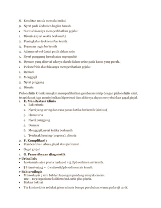 8. Kesulitan untuk memulai miksi
9. Nyeri pada abdomen bagian bawah.
Sistitis biasanya memperlihatkan gejala :
1. Disuria (nyeri waktu berkemih)
2. Peningkatan frekuensi berkemih
3. Perasaan ingin berkemih
4. Adanya sel-sel darah putih dalam urin
5. Nyeri punggung bawah atau suprapubic
6. Demam yang disertai adanya darah dalam urine pada kasus yang parah.
Pielonefritis akut biasanya memperihatkan gejala :
1. Demam
2. Menggigil
3. Nyeri pinggang
4. Disuria
Pielonefritis kronik mungkin memperlihatkan gambaran mirip dengan pielonefritis akut,
tetapi dapat juga menimbulkan hipertensi dan akhirnya dapat menyebabkan gagal ginjal.
1. E. Manifestasi Klinis
1. Bakteriuria
2. Nyeri yang sering dan rasa panas ketika berkemih (sistisis)
3. Hematuria
4. Nyeri punggung
5. Demam
6. Menggigil, nyeri ketika berkemih
7. Terdesak kencing (urgency), disuria
2. F. Komplikasi :
Pembentukan Abses ginjal atau perirenal.
Gagal ginjal
1. G. Pemeriksaan diagnostik
v Urinalisis
Leukosuria atau piuria terdapat > 5 /lpb sedimen air kemih.
§ Hematuria 5 – 10 eritrosit/lpb sedimen air kemih.
v Bakteroilogis
Mikroskopis ; satu bakteri lapangan pandang minyak emersi.
102 – 103 organisme koliform/mL urin plus piuria.
Biakan bakteri
Tes kimiawi; tes reduksi griess nitrate berupa perubahan warna pada uji carik.

 