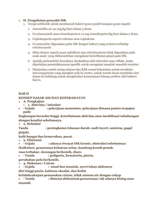 1. H. Pengobatan penyakit ISK
1. Terapi antibiotik untuk membunuh bakteri gram positif maupun gram negatif.
1. Amoxicillin 20-40 mg/kg/hari dalam 3 dosis.
2. Co-trimoxazole atau trimethoprim 6-12 mg trimethoprim/kg/hari dalam 2 dosis.
3. Cephalosporin seperti cefixime atau cephalexin.
4. Co-amoxiclav digunakan pada ISK dengan bakteri yang resisten terhadap
cotrimoxazole.
5. Obat-obatan seperti asam nalidiksat atau nitrofurantoin tidak digunakan pada
anak-anak yang dikhawatirkan mengalami keterlibatan ginjal pada ISK.
6. Apabila pielonefritis kroniknya disebabkan oleh obstruksi atau refluks, maka
diperlukan penatalaksanaan spesifik untuk mengatasi masalah-masalah tersebut.
7. Dianjurkan untuk sering minum dan BAK sesuai kebutuhan untuk membilas
microorganisme yang mungkin naik ke uretra, untuk wanita harus membilas dari
depan ke belakang untuk menghindari kontaminasi lubang urethra oleh bakteri
faeces.

BAB II
KONSEP DASAR ASUHAN KEPERAWATAN
1. A. Pengkajian
1. 1. Aktivitas / istirahat
· Gejala
: pekerjaan mononton, pekerjaan dimana pasien terpajan
pada
lingkungan bersuhu tinggi. keterbatasan aktivitas atau imobilisasi sehubungan
dengan kondisi sebelumnya.
1. 2. Sirkulasi
Tanda
: peningkatan tekanan darah, nadi (nyeri, ansietas, gagal
ginjal).
kulit hangat dan kemerahan, pucat.
1. 3. Eliminasi
· Gejala
: adanya riwayat ISK kronis, obstruksi sebelumnya
(kalkulus). penurunan keluaran urine, kandung kemih penuh.
rasa terbakar, dorongan berkemih, diare.
· Tanda
: poliguria, hematuria, piuria.
perubahan pola berkemih.
1. 4. Makanan / Cairan
· Gejala
: mual dan muntah, nyeri tekan abdomen
diet tinggi purin, kalsium oksalat, dan fosfat
ketidakcukupan pemasukan cairan, tidak minum air dengan cukup
· Tanda
: distensi abdominal,penurunan/ tak adanya bising usus
muntah

 