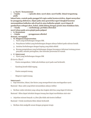 1. 5. Nyeri / kenyamanan
· Gejala
: episode akut, nyeri akut, nyeri kolik. lokasi tergantung
pada
lokasi batu, contoh pada panggul di regio sudut kostavertebra, dapat menyebar
ke punggung abdomen, (lipat paha atau genetelia) ngeri dangkal konstan
menunjukkan kalkulus ada di pelvis atau kalkulus ginjal. nyeri dapat di
gambarkan sebagai akut, hebat, tidak hilang dengan posisi atau tindakan lain.
· Tanda
: melindungi, perilaku distraksi
nyeri tekan pada area ginjal pada palpasi
1. 6. Keamanan
· Gejala
: penggunaan alkohol
demam, menggigil.
1. B. Diagnosa Keperawatan.
1. Nyeri yang berhubungan dengan ISK.
2. Penyebaran Infeksi yang berhubungan dengan adanya bakteri pada saluran kemih.
3. Ansietas berhubungan dengan koping yang tidak efektif.
4. Kurang pengetahuan yang berhubungan dengan kurangnya informasi tentang proses
penyakit, metode pencegahan, dan instruksi perawatan di rumah.
2. C. Intervensi
1. Nyeri yang berhubungan dengan ISK

Kriteria Hasil :
-

Pasien mengatakan / tidak ada keluhan nyeri pada saat berkemih.

-

Kandung kemih tidak tegang

-

Pasien nampak tenang

-

Ekspresi wajah tenang

Intervensi :
1. Kaji intensitas, lokasi, dan factor yang memperberat atau meringankan nyeri.
Rasional : Rasa sakit yang hebat menandakan adanya infeksi
1. Berikan waktu istirahat yang cukup dan tingkat aktivitas yang dapat di toleran.
Rasional : Klien dapat istirahat dengan tenang dan dapat merilekskan otot-otot
1. Anjurkan minum banyak 2-3 liter jika tidak ada kontra indikasi
Rasional : Untuk membantu klien dalam berkemih
1. Berikan obat analgetik sesuai dengan program terapi.

 