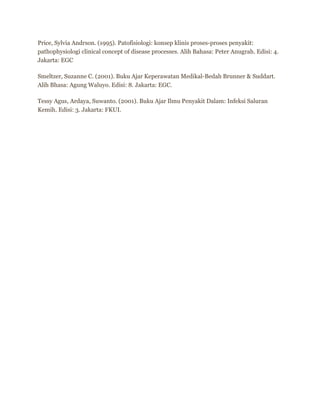Price, Sylvia Andrson. (1995). Patofisiologi: konsep klinis proses-proses penyakit:
pathophysiologi clinical concept of disease processes. Alih Bahasa: Peter Anugrah. Edisi: 4.
Jakarta: EGC
Smeltzer, Suzanne C. (2001). Buku Ajar Keperawatan Medikal-Bedah Brunner & Suddart.
Alih Bhasa: Agung Waluyo. Edisi: 8. Jakarta: EGC.
Tessy Agus, Ardaya, Suwanto. (2001). Buku Ajar Ilmu Penyakit Dalam: Infeksi Saluran
Kemih. Edisi: 3. Jakarta: FKUI.

 