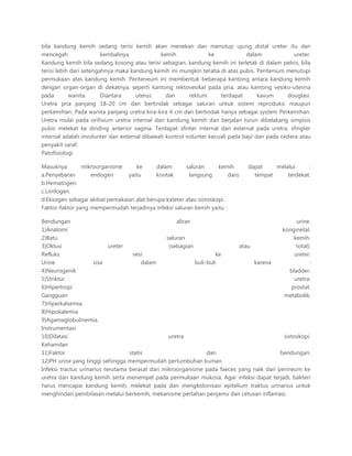 bila kandung kemih sedang terisi kemih akan menekan dan menutup ujung distal ureter itu dan
mencegah
kembalinya
kemih
ke
dalam
ureter.
Kandung kemih bila sedang kosong atau terisi sebagian, kandung kemih ini terletak di dalam pelvis, bila
terisi lebih dari setengahnya maka kandung kemih ini mungkin teraba di atas pubis. Peritenium menutupi
permukaan atas kandung kemih. Periteneum ini membentuk beberapa kantong antara kandung kemih
dengan organ-organ di dekatnya, seperti kantong rektovesikal pada pria, atau kantong vesiko-uterina
pada
wanita.
Diantara
uterus
dan
rektum
terdapat
kavum
douglasi.
Uretra pria panjang 18-20 cm dan bertindak sebagai saluran untuk sistem reproduksi maupun
perkemihan. Pada wanita panjang uretra kira-kira 4 cm dan bertindak hanya sebagai system Perkemihan.
Uretra mulai pada orifisium uretra internal dari kandung kemih dan berjalan turun dibelakang simpisis
pubis melekat ke dinding anterior vagina. Terdapat sfinter internal dan external pada uretra, sfingter
internal adalah involunter dan external dibawah kontrol volunter kecuali pada bayi dan pada cedera atau
penyakit saraf.
Patofisiologi
Masuknya
mikroorganisme
ke
dalam
saluran
kemih
a.Penyebaran
endogen
yaitu
kontak
langsung
daro
b.Hematogen.
c.Limfogen.
d.Eksogen sebagai akibat pemakaian alat berupa kateter atau sistoskopi.
Faktor-faktor yang mempermudah terjadinya infeksi saluran kemih yaitu :

dapat
melalui
:
tempat
terdekat.

Bendungan
aliran
urine.
1)Anatomi
konginetal.
2)Batu
saluran
kemih.
3)Oklusi
ureter
(sebagian
atau
total).
Refluks
vesi
ke
ureter.
Urine
sisa
dalam
buli-buli
karena
:
4)Neurogenik
bladder.
5)Striktur
uretra.
6)Hipertropi
prostat.
Gangguan
metabolik.
7)Hiperkalsemia.
8)Hipokalemia
9)Agamaglobulinemia.
Instrumentasi
10)Dilatasi
uretra
sistoskopi.
Kehamilan
11)Faktor
statis
dan
bendungan.
12)PH urine yang tinggi sehingga mempermudah pertumbuhan kuman.
Infeksi tractus urinarius terutama berasal dari mikroorganisme pada faeces yang naik dari perineum ke
uretra dan kandung kemih serta menempel pada permukaan mukosa. Agar infeksi dapat terjadi, bakteri
harus mencapai kandung kemih, melekat pada dan mengkolonisasi epitelium traktus urinarius untuk
menghindari pembilasan melalui berkemih, mekanisme pertahan penjamu dan cetusan inflamasi.

 