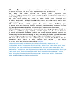 USB
News:
Berapa
kali
minum
sehari
Bu?
Bu Maryam: Saya minum 2 kali sehari, 30 ml / setara 6 sendok makan, sesudah makan.
USB
News:
Apa
kesan
pertama
Ibu
setelah
minum
XAMthone
plus?
Bu Maryam: Yang pertama saya rasakan adalah kesegaran yang luar biasa pada badan saya, matanya
melek, vit-lah pokoknya.
USB News: Kapan terakhir Ibu kontrol ke dokter setelah minum XAMthone plus?
Bu Maryam: Setelah habis 2 botol saya periksa ke dokter, diambil urine, darah, dsbnya, hasilnya bagus,
infeksinya sembuh.
USB
News:
Setelah
sembuh
apakah
Ibu
terus
minum
XAMthone
plus?
Bu Maryam: Persis! Saya akan minum XAMthone plus seumur hidup saya, namun frekuensinya dikurangi,
yang tadinya 2 kali sekarang hanya sekali, 30 ml setiap malam sebelum tidur sesudah makan.
USB News: Ibu sudah memberikan testimoni dengan suka rela, ada yang ingin disampaikan kepada para
ibu-ibu / bapak-bapak yang menderita penyakit seperti ibu di seluruh Indonesia?
Bu Maryam: Ya! Saya telah memberikan kesaksian yang sebenar-benarnya. Minumlah XAMthone plus
untuk kesehatan yang sempurna. Saya sudah bersaksi andalah yang memutuskan, keputusan terkecil apa
pun dalam hidup anda sangat menentukan langkah hidup anda selanjutnya, termasuk kesehatan.
USB News: Baik Ibu, terima kasih untuk keikhlasannya untuk testimoni. Dari XAMthone plus akan
memberikan
reward
berupa
6
botol
XAMthone
plus
seharga
1.2
juta
rupiah.
Bu Maryam: Terima kasih. Untuk pemesanan silahkan Klik disini
asuhan keperawatan askep infeksi saluran kemih, cara mengobati infeksi saluran kemih, cara
menyembuhkan penyakit Infeksi saluran kemih, gejala infeksi saluran kemih, infeksi saluran kemih, infeksi
saluran kemih pada anak,infeksi saluran kemih pada ibu hamil, obat alami infeksi saluran kemih, obat
alternatif infeksi saluran kemih, obat herbal infeksi saluran kemih, obat herbal penyakit saluran kemih, obat
infeksi saluran kemih, obat tradisional infreksi saluran kemih, obat traditional penyakit infeksi saluran
kemih, patofisiologi infeksi saluran kemih, pengobatan infeksi saluran kemih, penyakit infeksi saluran
kemiH, penyebab infeksi saluran kemih, saluran kemih

 