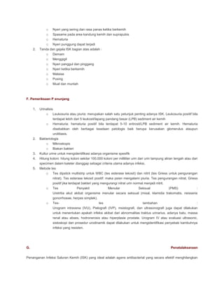 o
o
o
o
o
o
o
o
o
o
o

2.

Nyeri yang sering dan rasa panas ketika berkemih

Demam
Menggigil

Spasame pada area kandung kemih dan suprapubis
Hematuria

Nyeri punggung dapat terjadi
Tanda dan gejala ISK bagian atas adalah :

Nyeri panggul dan pinggang
Nyeri ketika berkemih
Malaise
Pusing
Mual dan muntah

F. Pemeriksaan P enunjang
1.

Urinalisis
o Leukosuria atau piuria: merupakan salah satu petunjuk penting adanya ISK. Leukosuria positif bila

o

terdapat lebih dari 5 leukosit/lapang pandang besar (LPB) sediment air kemih
Hematuria: hematuria positif bila terdapat 5-10 eritrosit/LPB sediment air kemih. Hematuria
disebabkan oleh berbagai keadaan patologis baik berupa kerusakan glomerulus ataupun
urolitiasis.

2.

3.

Bakteriologis
o Mikroskopis

o Biakan bakteri
Kultur urine untuk mengidentifikasi adanya organisme spesifik

4.

Hitung koloni: hitung koloni sekitar 100.000 koloni per milliliter urin dari urin tampung aliran tengah atau dari
specimen dalam kateter dianggap sebagai criteria utama adanya infeksi.

5.

Metode tes
o Tes dipstick multistrip untuk WBC (tes esterase lekosit) dan nitrit (tes Griess untuk pengurangan
nitrat). Tes esterase lekosit positif: maka psien mengalami piuria. Tes pengurangan nitrat, Griess
positif jika terdapat bakteri yang mengurangi nitrat urin normal menjadi nitrit.

o

o

Tes
Penyakit
Menular
Seksual
(PMS)
:
Uretritia akut akibat organisme menular secara seksual (misal, klamidia trakomatis, neisseria
gonorrhoeae, herpes simplek).
Testes

tambahan

:

Urogram intravena (IVU), Pielografi (IVP), msistografi, dan ultrasonografi juga dapat dilakukan
untuk menentukan apakah infeksi akibat dari abnormalitas traktus urinarius, adanya batu, massa
renal atau abses, hodronerosis atau hiperplasie prostate. Urogram IV atau evaluasi ultrasonic,
sistoskopi dan prosedur urodinamik dapat dilakukan untuk mengidentifikasi penyebab kambuhnya
infeksi yang resisten.

G.

Penatalaksanaan

Penanganan Infeksi Saluran Kemih (ISK) yang ideal adalah agens antibacterial yang secara efektif menghilangkan

 