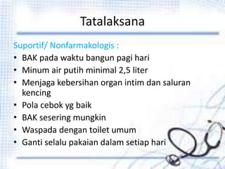 Tatalaksana
Suportif/ Nonfarmakologis :
• BAK pada waktu bangun pagi hari
• Minum air putih minimal 2,5 liter
• Menjaga kebersihan organ intim dan saluran
kencing
• Pola cebok yg baik
• BAK sesering mungkin
• Waspada dengan toilet umum
• Ganti selalu pakaian dalam setiap hari
 