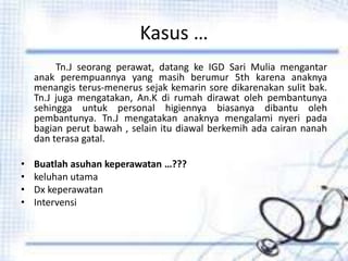 Kasus …
Tn.J seorang perawat, datang ke IGD Sari Mulia mengantar
anak perempuannya yang masih berumur 5th karena anaknya
menangis terus-menerus sejak kemarin sore dikarenakan sulit bak.
Tn.J juga mengatakan, An.K di rumah dirawat oleh pembantunya
sehingga untuk personal higiennya biasanya dibantu oleh
pembantunya. Tn.J mengatakan anaknya mengalami nyeri pada
bagian perut bawah , selain itu diawal berkemih ada cairan nanah
dan terasa gatal.
• Buatlah asuhan keperawatan …???
• keluhan utama
• Dx keperawatan
• Intervensi
 