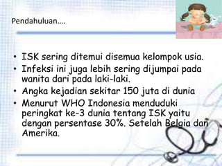 Pendahuluan….
• ISK sering ditemui disemua kelompok usia.
• Infeksi ini juga lebih sering dijumpai pada
wanita dari pada laki-laki.
• Angka kejadian sekitar 150 juta di dunia
• Menurut WHO Indonesia menduduki
peringkat ke-3 dunia tentang ISK yaitu
dengan persentase 30%. Setelah Belgia dan
Amerika.
 