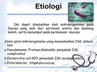 Etiologi
Isk dapat disebabkan oleh mikroorganisme pada
faeces yang naik dari perineum uretra dan kandung
kemih, serta menempel pada permukaan mucosa.
Jenis-jenis mikroorganisme yang menyebabkan ISK, antara
lain:
a.Pseudemonas, Proteus,klebsiella: penyebab ISK
complicated
b.Escherichia coli:90% penyebab ISK uncomplicated
c.Enterobacter, Staphyloccoccus.
 