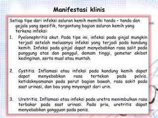 Manifestasi klinis
Setiap tipe dari infeksi saluran kemih memilki tanda – tanda dan
gejala yang spesifik, tergantung bagian saluran kemih yang
terkena infeksi:
1. Pyelonephritis akut. Pada tipe ini, infeksi pada ginjal mungkin
terjadi setelah meluasnya infeksi yang terjadi pada kandung
kemih. Infeksi pada ginjal dapat menyebabkan rasa salit pada
punggung atas dan panggul, demam tinggi, gemetar akibat
kedinginan, serta mual atau muntah.
2. Cystitis. Inflamasi atau infeksi pada kandung kemih dapat
dapat menyebabkan rasa tertekan pada pelvis,
ketidaknyamanan pada perut bagian bawah, rasa sakit pada
saat urinasi, dan bau yang mnyengat dari urin.
3. Uretritis. Inflamasi atau infeksi pada uretra menimbulkan rasa
terbakar pada saat urinasi. Pada pria, uretritis dapat
menyebabkan gangguan pada penis.
 