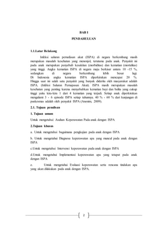 2
BAB I
PENDAHULUAN
1.1.Latar Belakang
Infeksi saluran pernafasan akut (ISPA) di negara berkembang masih
merupakan masalah kesehatan yang menonjol, terutama pada anak. Penyakit ini
pada anak merupakan penyebab kesakitan (morbiditas) dan kematian (mortalitas)
yang tinggi. Angka kematian ISPA di negara maju berkisar antara 10 -15 %,
sedangkan di negara berkembang lebih besar lagi.
Di Indonesia angka kematian ISPA diperkirakan mencapai 20 %.
Hingga saat ini salah satu penyakit yang banyak diderita oleh masyarakat adalah
ISPA. (Infeksi Saluran Pernapasan Akut). ISPA masih merupakan masalah
kesehatan yang penting karena menyebabkan kematian bayi dan balita yang cukup
tinggi yaitu kira-kira 1 dari 4 kematian yang terjadi. Setiap anak diperkirakan
mengalami 3 - 6 episode ISPA setiap tahunnya. 40 % - 60 % dari kunjungan di
puskesmas adalah oleh penyakit ISPA (Anonim, 2009).
2.1. Tujuan penulisan
1. Tujuan umum
Untuk mengetahui Asuhan Keperawatan Pada anak dengan ISPA
2.Tujuan khusus
a. Untuk mengetahui bagaimana pengkajian pada anak dengan ISPA
b. Untuk mengetahui Diagnosa keperawatan apa yang muncul pada anak dengan
ISPA
c.Untuk mengetahui Intervensi keperawatan pada anak dengan ISPA
d.Untuk mengetahui Implementasi keperawatan apa yang tetapat pada anak
dengan ISPA
e. Untuk mengetahui Evaluasi keperawatan serta rencana tindakan apa
yang akan dilakukan pada anak dengan ISPA.
 