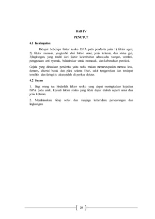 20
BAB IV
PENUTUP
4.1 Kesimpulan
Didapat beberapa faktor resiko ISPA pada penderita yaitu 1) faktor agen;
2) faktor manusia, yangterdiri dari faktor umur, jenis kelamin, dan status gizi;
3)lingkungan, yang terdiri dari faktor kelembaban udara,suhu ruangan, ventilasi,
penggunaan anti nyamuk, bahanbakar untuk memasak, dan keberadaan perokok.
Gejala yang dirasakan penderita yaitu nafsu makan menurun,pasien merasa lesu,
demam, disertai batuk dan pilek selama 5hari, sakit tenggorokan dan terdapat
tonsilitis dan faringitis akutsetelah di periksa dokter.
4.2 Saran
1. Bagi orang tua hindarilah faktor resiko yang dapat meningkatkan kejadian
ISPA pada anak, kecuali faktor resiko yang tidak dapat diubah seperti umur dan
jenis kelamin
2. Membiasakan hidup sehat dan menjaga kebersihan perseorangan dan
lingkungan
 
