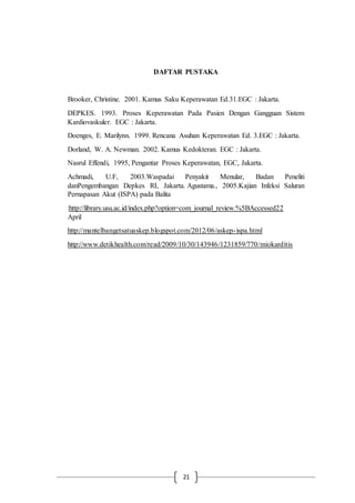 21
DAFTAR PUSTAKA
Brooker, Christine. 2001. Kamus Saku Keperawatan Ed.31.EGC : Jakarta.
DEPKES. 1993. Proses Keperawatan Pada Pasien Dengan Gangguan Sistem
Kardiovaskuler. EGC : Jakarta.
Doenges, E. Marilynn. 1999. Rencana Asuhan Keperawatan Ed. 3.EGC : Jakarta.
Dorland, W. A. Newman. 2002. Kamus Kedokteran. EGC : Jakarta.
Nasrul Effendi, 1995, Pengantar Proses Keperawatan, EGC, Jakarta.
Achmadi, U.F, 2003.Waspadai Penyakit Menular, Badan Peneliti
danPengembangan Depkes RI, Jakarta. Agustama., 2005.Kajian Infeksi Saluran
Pernapasan Akut (ISPA) pada Balita
:http://library.usu.ac.id/index.php?option=com_journal_review.%5BAccessed22
April
http://mantelbangetsatuaskep.blogspot.com/2012/06/askep-ispa.html
http://www.detikhealth.com/read/2009/10/30/143946/1231859/770/miokarditis
 