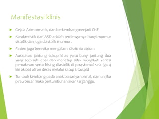 Manifestasi klinis
 Gejala Asimtomatis, dan berkembang menjadi CHF
 Karakteristik dari ASD adalah terdengarnya bunyi murmur
sistolik dan juga diastolik murmur.
 Pasien juga beresiko mengalami disritmia atrium
 Auskultasi jantung cukup khas yaitu bunyi jantung dua
yang terpisah lebar dan menetap tidak mengikuti variasi
pernafasan serta bising diastolik di parasternal sela iga 4
kiri akibat aliran deras melalui katup trikuspid
 Tumbuh kembang pada anak biasanya normal, namun jika
pirau besar maka pertumbuhan akan terganggu.
 