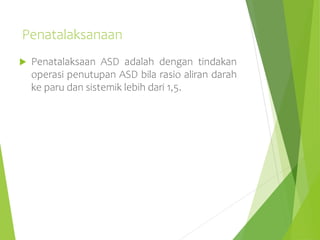 Penatalaksanaan
 Penatalaksaan ASD adalah dengan tindakan
operasi penutupan ASD bila rasio aliran darah
ke paru dan sistemik lebih dari 1,5.
 