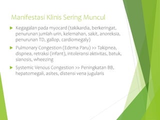 Manifestasi Klinis Sering Muncul
 Kegagalan pada myocard (takikardia, berkeringat,
penurunan jumlah urin, kelemahan, sakit, anoreksia,
penurunan TD, gallop, cardiomegaly)
 Pulmonary Congestion (Edema Paru) >> Takipnea,
dispnea, retraksi (infant), intoleransi aktivitas, batuk,
sianosis, wheezing
 Systemic Venous Congestion >> Peningkatan BB,
hepatomegali, asites, distensi vena jugularis
 