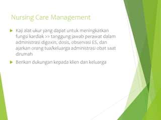 Nursing Care Management
 Kaji alat ukur yang dapat untuk meningkatkan
fungsi kardiak >> tanggung jawab perawat dalam
administrasi digoxin, dosis, observasi ES, dan
ajarkan orang tua/keluarga administrasi obat saat
dirumah
 Berikan dukungan kepada klien dan keluarga
 