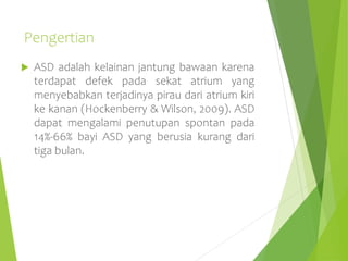 Pengertian
 ASD adalah kelainan jantung bawaan karena
terdapat defek pada sekat atrium yang
menyebabkan terjadinya pirau dari atrium kiri
ke kanan (Hockenberry & Wilson, 2009). ASD
dapat mengalami penutupan spontan pada
14%-66% bayi ASD yang berusia kurang dari
tiga bulan.
 