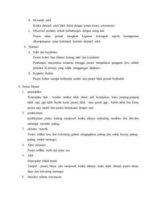 b. Di rumah sakit
Ketika dirumah sakit klien dekat dengan teman-teman sekamarnya
c. Observasi perilaku terkait berhubungan dengan orang lain
Pasien tidak pernah mengikuti kegiatan kelompok seperti karangtaruna
dikampungnya ataun kelompok bermain dirumah sakit
4. Spiritual
a. Nilai dan keyakinan
Pasien belum bisa ditanya tentang nilai dan keyakinan.
Pandangan masyarakat terutama tetangga pasien mengatakan gangguan jiwa adalah
penyakit di jiwanya yang selalu mengganggu dipikiran
b. Kegiatan ibadah
Pasien belum mampu beribadah sendiri dan pasien tidak pernah beribadah
F. Status Mental
1. penampilan
Penampilan fisik : kondisi rambut tidak disisir jadi berantakan, kuku panjang-panjang
tidak rapi, gigi tidak bersih karna pasien tidak mau gosok gigi , badan tidak bau karna
pasien mau mandi dan pasien berpakaian dengan rapi.
2. pembicaraan
pembicaraan pasien kadang menjawab ketika ditanya terkadang membisu dan tiba-tiba
menangis meminta pulang
3. aktivitas motorik
Pasien terlihat lesu dan terkadang gelisah menginginkan pulang dan selalu bercap pulang-
pulang sambil menangis
4. Alam perasaan
Pasien terlihat sedih dan putus asa
5. Afek
Inapropiate (tidak tepat)
Tumpul : pasien hanya mau menjawab ketika ditanya, kalau tidak ditanya pasien hanya
diam dan terkadang menangis
6. Interaksi selama wawancara
 