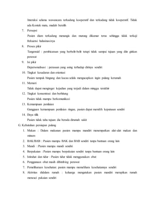 Interaksi selama wawancara terkadang kooperatif dan terkadang tidak kooperatif. Tidak
ada Kontak mata, mudah beralih
7. Persepsi
Pasien diam terkadang menangis dan murung dikamar terus sehingga tidak terkaji
frekuensi halusinasinya
8. Proses pikir
Tangensial : pembicaraan yang berbelit-belit tetapi tidak sampai tujuan yang diin ginkan
perawat
9. Isi pikir
Depersonalisasi : perasaan yang asing terhadap dirinya sendiri
10. Tingkat kesadaran dan orientasi
Pasien tampak bingung dan kacau selalu mengucapkan ingin pulang kerumah
11. Memori
Tidak dapat mengingat kejadian yang terjadi dalam minggu terakhir
12. Tingkat konsentrasi dan berhitung
Pasien tidak mampu berkomunikasi
13. Kemampuan penilaian
Gangguan kemampuan penilaian ringan, pasien dapat memilih keputusan sendiri
14. Daya tilik
Pasien tidak tahu tujuan dia berada dirumah sakit
G. Kebutuhan persiapan pulang
1. Makan : Dalam makanan pasien mampu mandiri menempatkan alat-alat makan dan
minum
2. BAK/BAB : Pasien mampu BAK dan BAB sendiri tanpa bantuan orang lain
3. Mandi : Pasien mampu mandi sendiri
4. Berpakaian : Pasien mampu berpakaian sendiri tanpa bantuan orang lain
5. Istirahat dan tidur : Pasien tidur tidak menggunakan obat
6. Penggunaan obat masih dibimbing perawat
7. Pemeliharaan kesehatan: pasien mampu memelihara kesehatannya sendiri
8. Aktivitas didalam rumah : keluarga mengatakan pasien mandiri merapikan rumah
mencuci pakaian sendiri
 