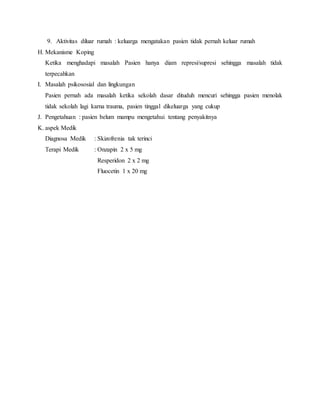 9. Aktivitas diluar rumah : keluarga mengatakan pasien tidak pernah keluar rumah
H. Mekanisme Koping
Ketika menghadapi masalah Pasien hanya diam represi/supresi sehingga masalah tidak
terpecahkan
I. Masalah psikososial dan lingkungan
Pasien pernah ada masalah ketika sekolah dasar dituduh mencuri sehingga pasien menolak
tidak sekolah lagi karna trauma, pasien tinggal dikeluarga yang cukup
J. Pengetahuan : pasien belum mampu mengetahui tentang penyakitnya
K. aspek Medik
Diagnosa Medik : Skizofrenia tak terinci
Terapi Medik : Onzapin 2 x 5 mg
Resperidon 2 x 2 mg
Fluocetin 1 x 20 mg
 