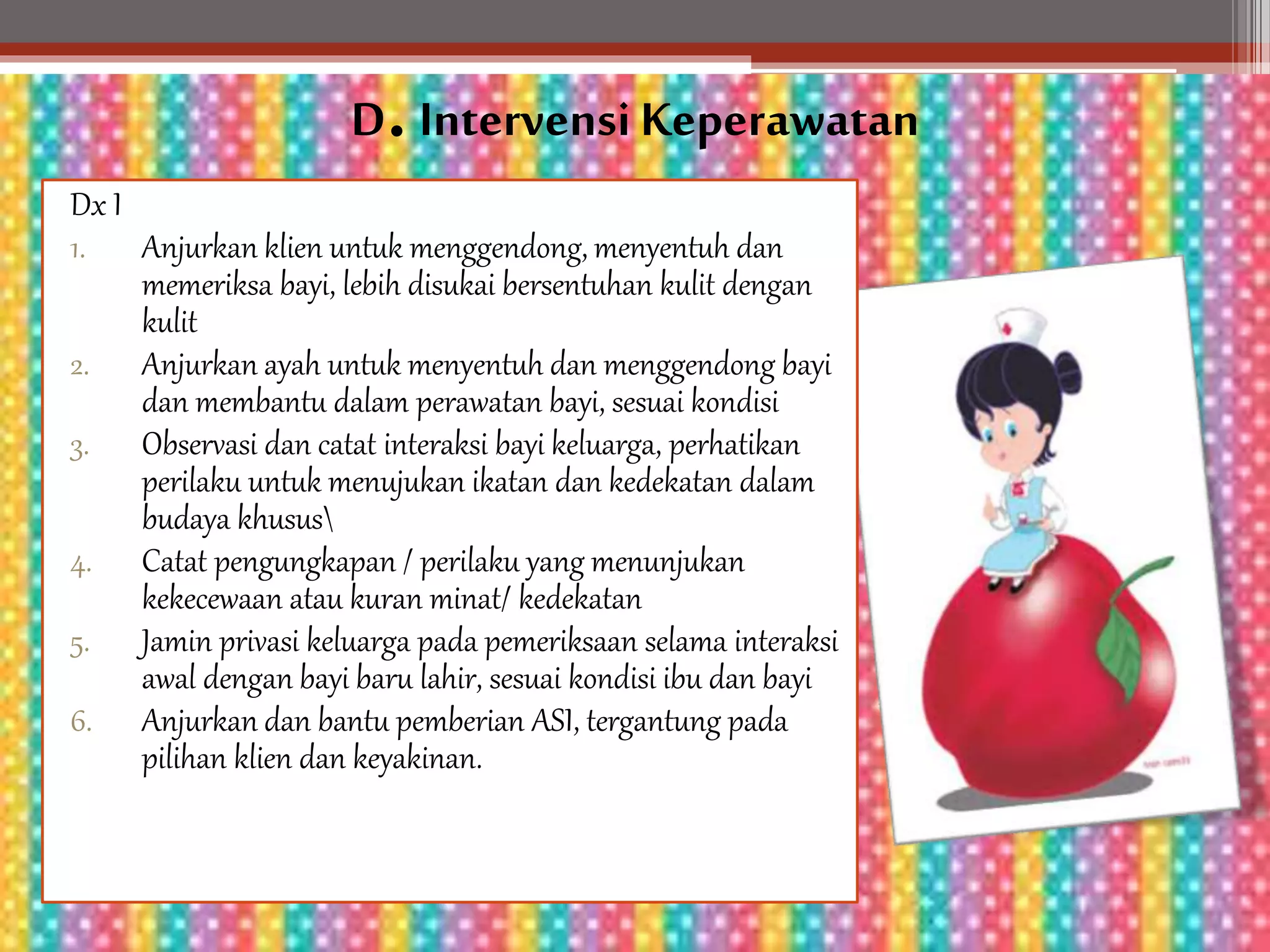 D. Intervensi Keperawatan
Dx I
1. Anjurkan klien untuk menggendong, menyentuh dan
memeriksa bayi, lebih disukai bersentuhan kulit dengan
kulit
2. Anjurkan ayah untuk menyentuh dan menggendong bayi
dan membantu dalam perawatan bayi, sesuai kondisi
3. Observasi dan catat interaksi bayi keluarga, perhatikan
perilaku untuk menujukan ikatan dan kedekatan dalam
budaya khusus
4. Catat pengungkapan / perilaku yang menunjukan
kekecewaan atau kuran minat/ kedekatan
5. Jamin privasi keluarga pada pemeriksaan selama interaksi
awal dengan bayi baru lahir, sesuai kondisi ibu dan bayi
6. Anjurkan dan bantu pemberian ASI, tergantung pada
pilihan klien dan keyakinan.
 