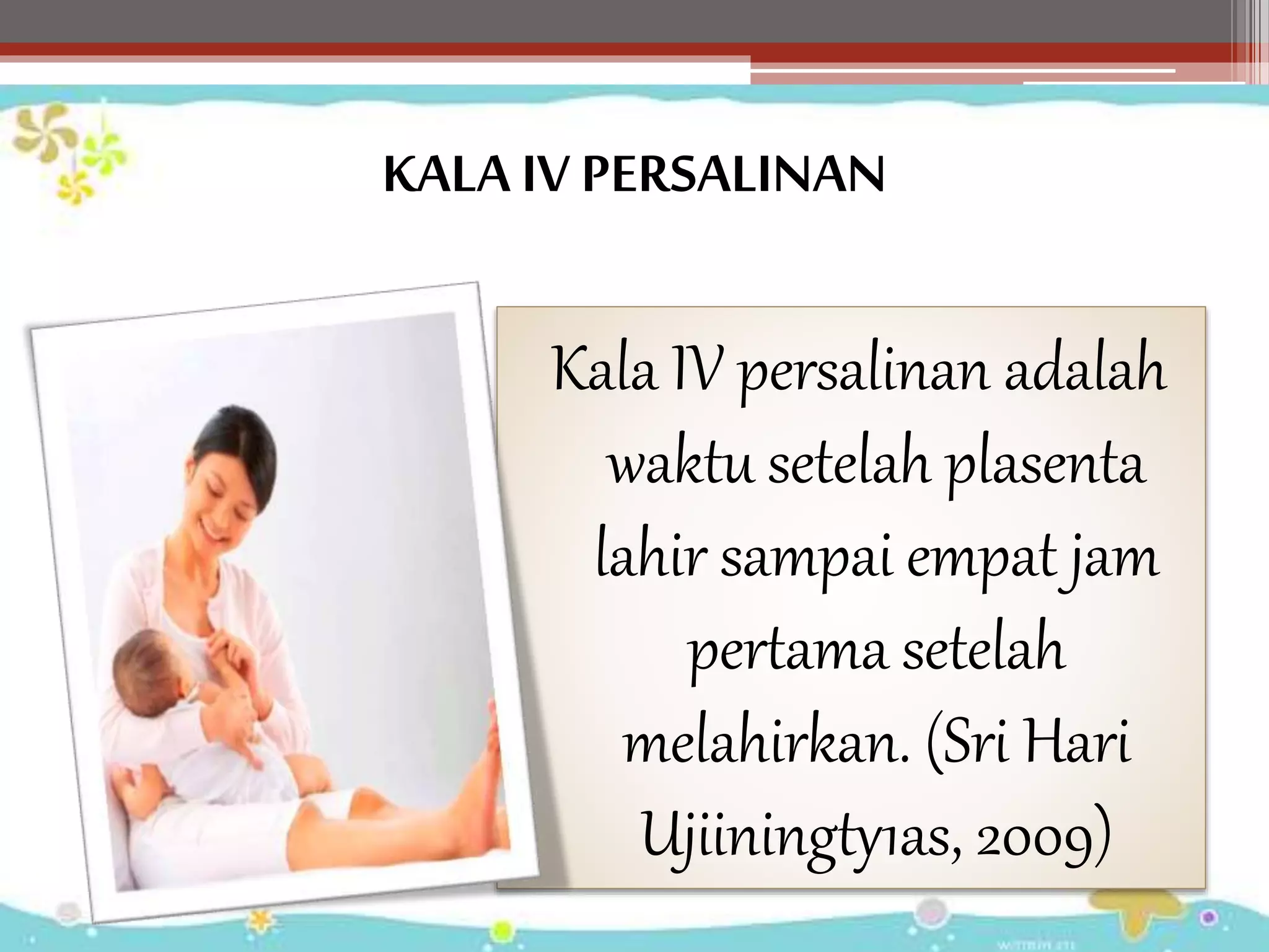 KALA IV PERSALINAN
Kala IV persalinan adalah
waktu setelah plasenta
lahir sampai empat jam
pertama setelah
melahirkan. (Sri Hari
Ujiiningty1as, 2009)
 
