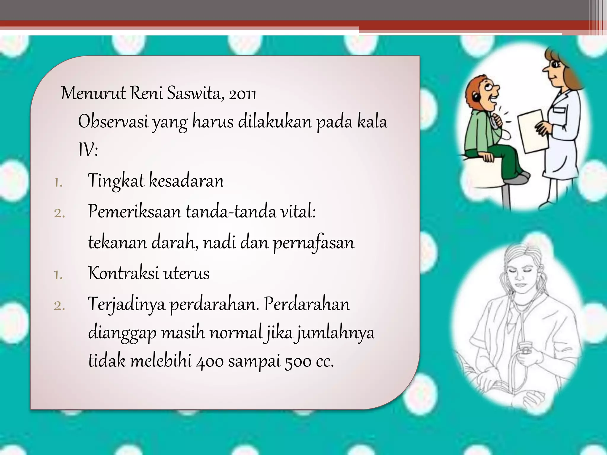 Menurut Reni Saswita, 2011
Observasi yang harus dilakukan pada kala
IV:
1. Tingkat kesadaran
2. Pemeriksaan tanda-tanda vital:
tekanan darah, nadi dan pernafasan
1. Kontraksi uterus
2. Terjadinya perdarahan. Perdarahan
dianggap masih normal jika jumlahnya
tidak melebihi 400 sampai 500 cc.
 