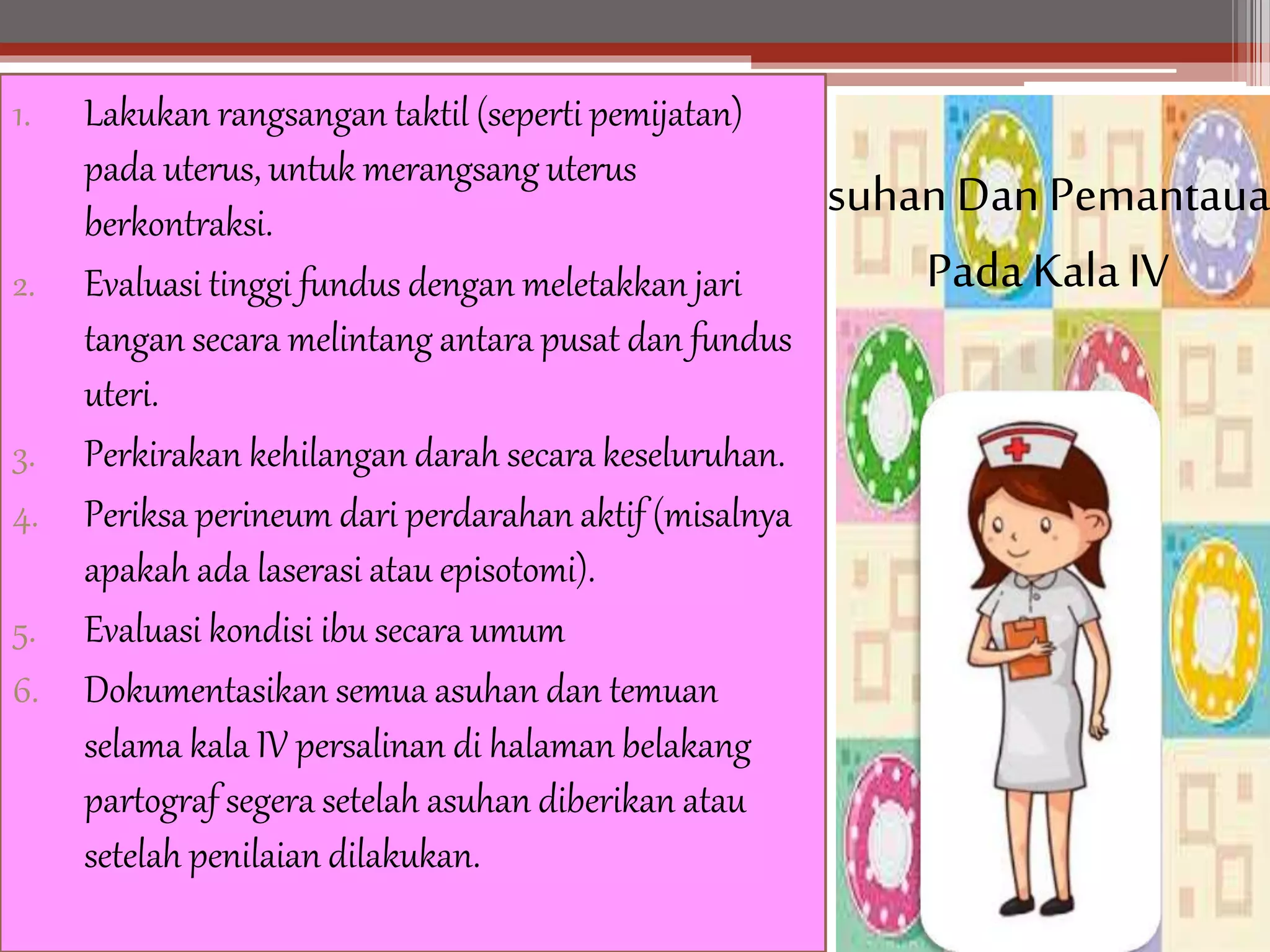 Asuhan Dan Pemantaua
PadaKalaIV
1. Lakukan rangsangan taktil (seperti pemijatan)
pada uterus, untuk merangsang uterus
berkontraksi.
2. Evaluasi tinggi fundus dengan meletakkan jari
tangan secara melintang antara pusat dan fundus
uteri.
3. Perkirakan kehilangan darah secara keseluruhan.
4. Periksa perineum dari perdarahan aktif (misalnya
apakah ada laserasi atau episotomi).
5. Evaluasi kondisi ibu secara umum
6. Dokumentasikan semua asuhan dan temuan
selama kala IV persalinan di halaman belakang
partograf segera setelah asuhan diberikan atau
setelah penilaian dilakukan.
 