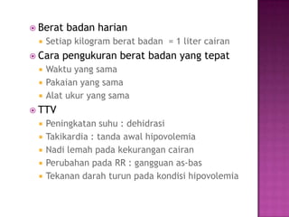 Berat   badan harian
    Setiap kilogram berat badan = 1 liter cairan
 Cara   pengukuran berat badan yang tepat
    Waktu yang sama
    Pakaian yang sama
    Alat ukur yang sama
 TTV
    Peningkatan suhu : dehidrasi
    Takikardia : tanda awal hipovolemia
    Nadi lemah pada kekurangan cairan
    Perubahan pada RR : gangguan as-bas
    Tekanan darah turun pada kondisi hipovolemia
 