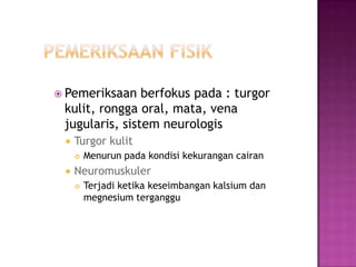  Pemeriksaan   berfokus pada : turgor
 kulit, rongga oral, mata, vena
 jugularis, sistem neurologis
    Turgor kulit
        Menurun pada kondisi kekurangan cairan
    Neuromuskuler
        Terjadi ketika keseimbangan kalsium dan
         megnesium terganggu
 