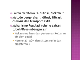  Cairan   membawa O2, nutrisi, elektrolit
 Metode  pergerakan : difusi, filtrasi,
  osmosis dan transport aktif.
 Mekanisme Regulasi volume cairan
  tubuh/Keseimbangan air
  Mekanisme haus dan penurunan keluaran
   air oleh ginjal
  Hormonal ( ADH dan sistem renin dan
   aldosteron )
 