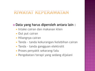 Data   yang harus diperoleh antara lain :
    Intake cairan dan makanan klien
    Out put cairan
    Hilangnya cairan
    Tanda - tanda kekurangan/kelebihan cairan
    Tanda - tanda gangguan elektrolit
    Proses penyakit sekarang/lalu
    Pengobatan/terapi yang sedang dijalani
 