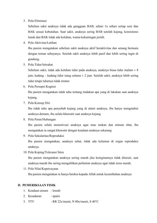 3. Pola Eliminasi
Sebelum sakit anaknya tidak ada gangguan BAB, sehari 1x sehari setiap sore dan
BAK sesuai kebutuhan. Saat sakit, anaknya sering BAB setelah kejang, konsistensi
lunak dan BAK tidak ada keluhan, warna kekuningan jernih.
4. Pola Aktivitas/Latihan
Ibu pasien mengatakan sebelum sakit anaknya aktif beraktivitas dan senang bermain
dengan teman sebayanya. Setelah sakit anaknya lebih pasif dan lebih sering ingin di
gendong.
5. Pola Tidur/Istirahat
Sebelum sakit, tidak ada keluhan tidur pada anaknya, anaknya biasa tidur malam ± 8
jam, kadang – kadang tidur siang selama ± 2 jam. Setelah sakit, anaknya lebih sering
tidur tetapi tidurnya tidak teratur.
6. Pola Persepsi Kognisi
Ibu pasien mengatakan tidak tahu tentang tindakan apa yang di lakukan saat anaknya
kejang.
7. Pola Konsep Diri
Ibu tidak tahu apa penyebab kejang yang di alami anaknya, ibu hanya mengetahui
anaknya demam, ibu selalu khawatir saat anaknya kejang
8. Pola Peran/Hubungan
Ibu pasien selalu memotivasi anaknya agar mau makan dan minum obat, ibu
mengatakan ia sangat khawatir dengan keadaan anaknya sekarang
9. Pola Sekularitas/Reproduksi
Ibu pasien mengatakan, anaknya sehat, tidak ada kelainan di organ reproduksi
anaknya.
10. Pola Koping/Toleransi Stres
Ibu pasien mengatakan anaknya sering marah jika keinginannya tidak dituruti, saat
anaknya marah ibu sering mengalihkan perhatian anaknya agar tidak terus marah.
11. Pola Nilai/Kepercayaan
Ibu pasien mengatakan ia hanya berdoa kepada Allah untuk kesembuhan anaknya

D. PEMERIKSAAN FISIK
1. Keadaan umum : lemah
2. Kesadaran

: apatis

3. TTV

: RR 22x/menit, N 80x/menit, S 40°C

 