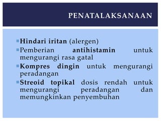 Hindari iritan (alergen)
Pemberian antihistamin untuk
mengurangi rasa gatal
Kompres dingin untuk mengurangi
peradangan
Streoid topikal dosis rendah untuk
mengurangi peradangan dan
memungkinkan penyembuhan
PENATALAKSANAAN
 