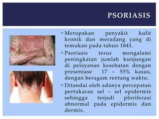  Merupakan penyakit kulit
kronik dan meradang yang di
temukan pada tahun 1841.
 Psoriasis terus mengalami
peningkatan jumlah kunjungan
di pelayanan kesehatan dengan
presentase 17 – 55% kasus,
dengan beragam rentang waktu.
 Ditandai oleh adanya percepatan
pertukaran sel – sel epidermis
sehingga terjadi ploriferasi
abnormal pada epidermis dan
dermis.
PSORIASIS
 