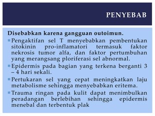 Disebabkan karena gangguan outoimun.
Pengaktifan sel T menyebabkan pembentukan
sitokinin pro-inflamatori termasuk faktor
nekrosis tumor alfa, dan faktor pertumbuhan
yang merangsang ploriferasi sel abnormal.
Epidermis pada bagian yang terkena berganti 3
– 4 hari sekali.
Pertukaran sel yang cepat meningkatkan laju
metabolisme sehingga menyebabkan eritema.
Trauma ringan pada kulit dapat menimbulkan
peradangan berlebihan sehingga epidermis
menebal dan terbentuk plak
PENYEBAB
 