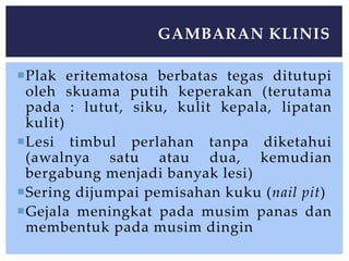 Plak eritematosa berbatas tegas ditutupi
oleh skuama putih keperakan (terutama
pada : lutut, siku, kulit kepala, lipatan
kulit)
Lesi timbul perlahan tanpa diketahui
(awalnya satu atau dua, kemudian
bergabung menjadi banyak lesi)
Sering dijumpai pemisahan kuku (nail pit)
Gejala meningkat pada musim panas dan
membentuk pada musim dingin
GAMBARAN KLINIS
 