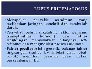 Merupakan penyakit autoimun yang
melibatkan jaringan konektif dan pembuluh
darah.
Penyebab belum diketahui, faktor penjamu
(suseptibilitas, hormon) dan faktor
lingkungan menyebabkan hilangnya self-
tolerance dan menginduksi proses autoimun.
Faktor predisposisi : genetik, pajanan faktor
lingkungan (radias UV, infeksi virus, obat,
rokok) memiliki peranan besar dalam
perkembangan LE.
LUPUS ERITEMATOSUS
 