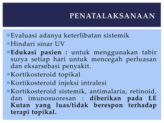 Evaluasi adanya keterlibatan sistemik
Hindari sinar UV
Edukasi pasien : untuk menggunakan tabir
surya setiap hari untuk mencegah perluasan
dan eksarsebasi penyakit.
Kortikosteroid topikal
Kortikosteroid injeksi intralesi
Kortikosteroid sistemik, antimalaria, retinoid,
dan imunosuoresan : diberikan pada LE
Kutan yang luas/tidak berespon terhadap
terapi topikal.
PENATALAKSANAAN
 
