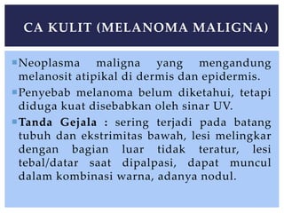 Neoplasma maligna yang mengandung
melanosit atipikal di dermis dan epidermis.
Penyebab melanoma belum diketahui, tetapi
diduga kuat disebabkan oleh sinar UV.
Tanda Gejala : sering terjadi pada batang
tubuh dan ekstrimitas bawah, lesi melingkar
dengan bagian luar tidak teratur, lesi
tebal/datar saat dipalpasi, dapat muncul
dalam kombinasi warna, adanya nodul.
CA KULIT (MELANOMA MALIGNA)
 